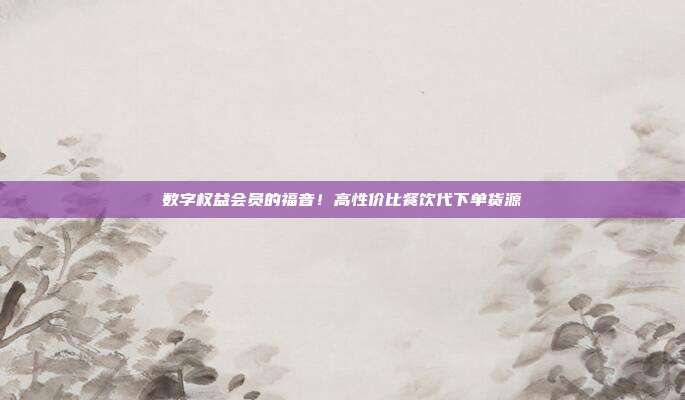 数字权益会员的福音！高性价比餐饮代下单货源