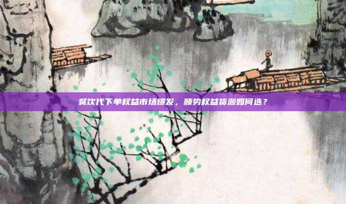 餐饮代下单权益市场爆发，顺势权益货源如何选？