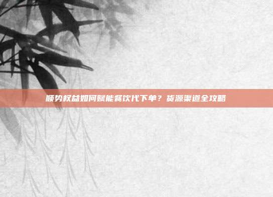 顺势权益如何赋能餐饮代下单？货源渠道全攻略